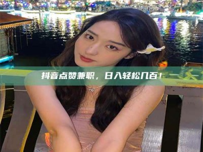 雄安新区抖音点赞兼职，日入轻松几百！